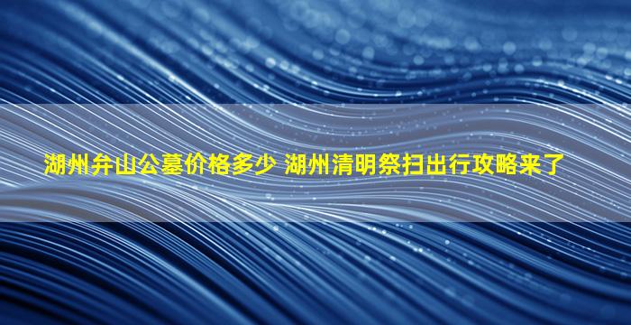 湖州弁山公墓价格多少 湖州清明祭扫出行攻略来了